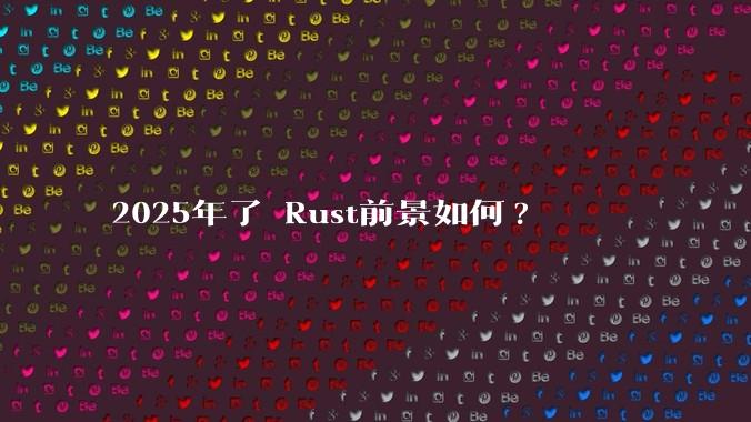 2025年了 Rust前景如何?
